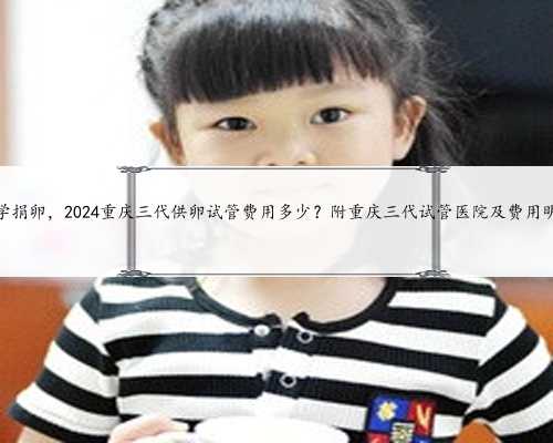 重庆大学捐卵，2024重庆三代供卵试管费用多少？附重庆三代试管医院及费用明