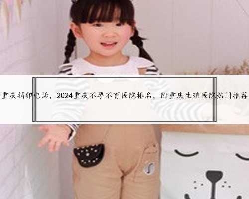 重庆捐卵电话，2024重庆不孕不育医院排名，附重庆生殖医院热门推荐