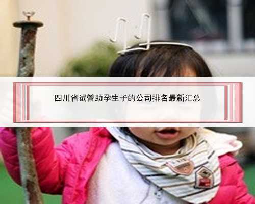 四川省试管助孕生子的公司排名最新汇总