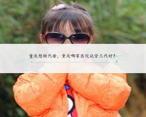 重庆想做代母，重庆哪家医院试管三代好？